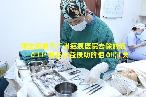 增生疤痕于广州疤痕医院去除的流 🌺 程及公益援助的相 🦆 关要求
